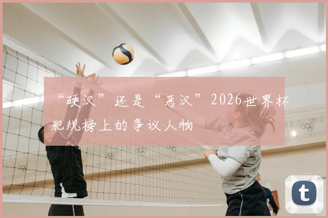 “硬汉”还是“恶汉”2026世界杯犯规榜上的争议人物