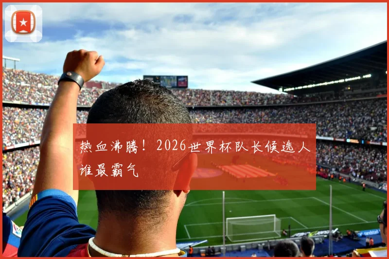 热血沸腾!2026世界杯队长候选人谁最霸气
