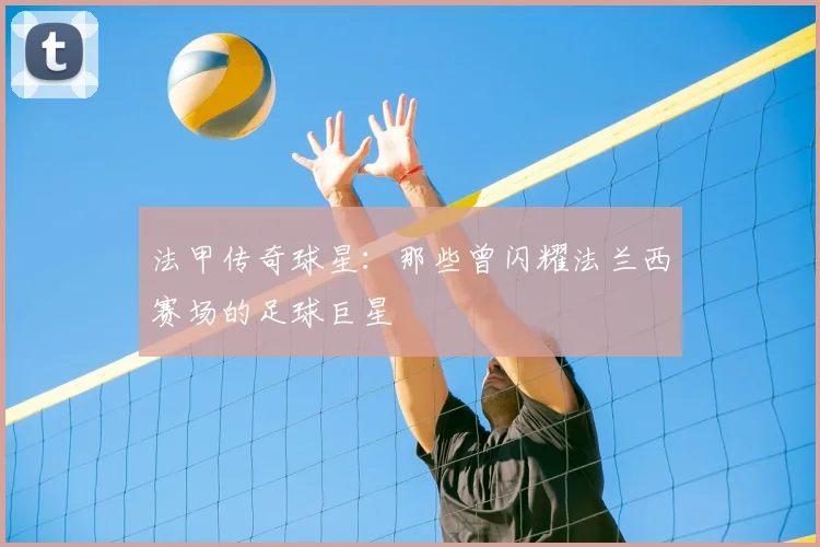 法甲传奇球星：那些曾闪耀法兰西赛场的足球巨星