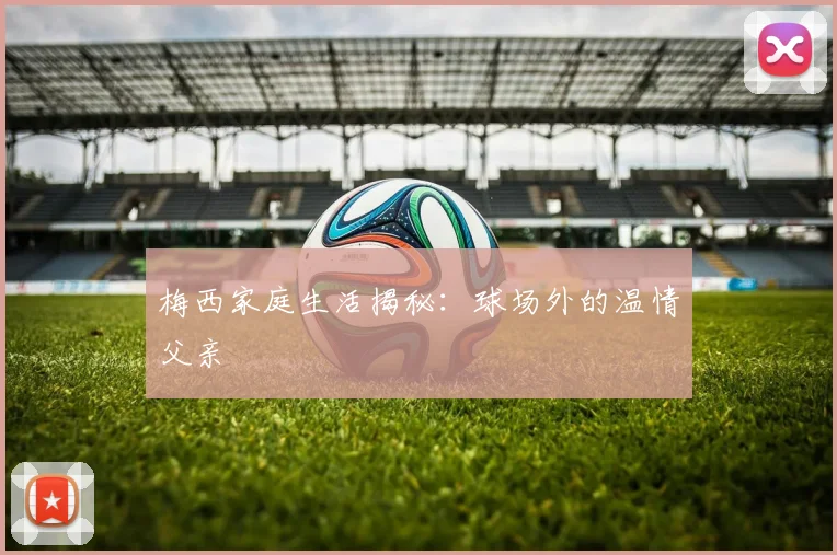 梅西家庭生活揭秘：球场外的温情父亲