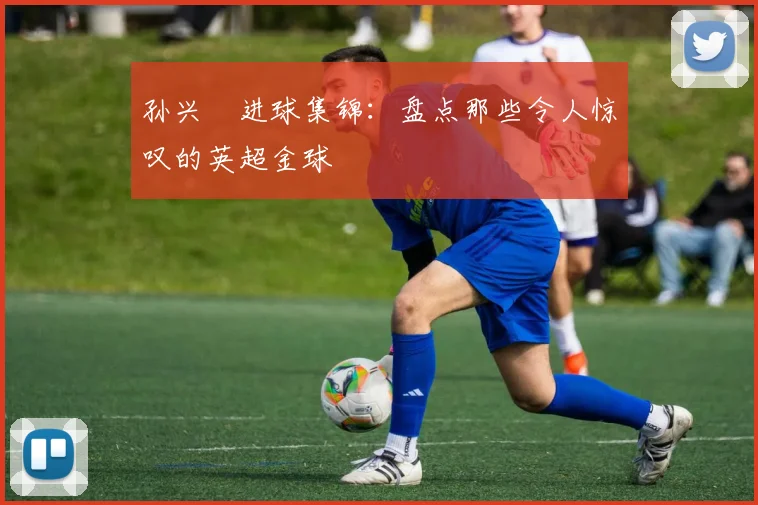 孙兴慜进球集锦：盘点那些令人惊叹的英超金球