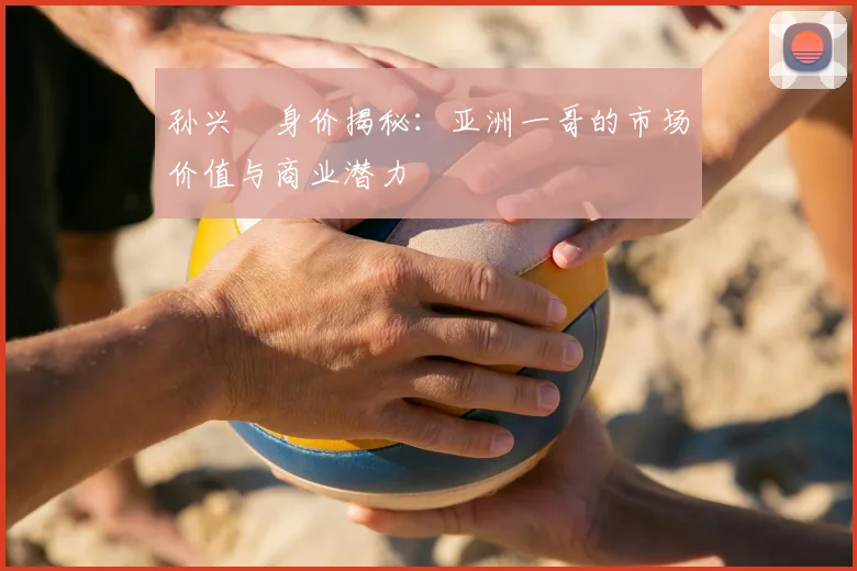 孙兴慜身价揭秘：亚洲一哥的市场价值与商业潜力