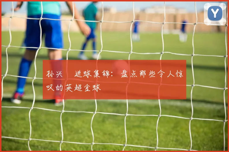孙兴慜进球集锦：盘点那些令人惊叹的英超金球