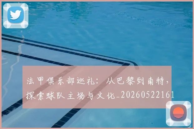 法甲俱乐部巡礼：从巴黎到南特，探索球队主场与文化_20260522161149