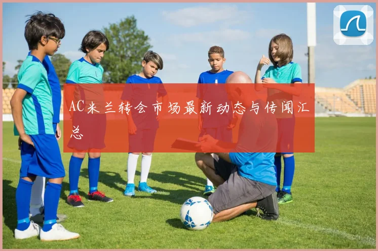 AC米兰转会市场最新动态与传闻汇总