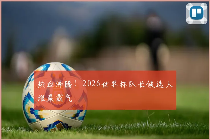 热血沸腾!2026世界杯队长候选人谁最霸气