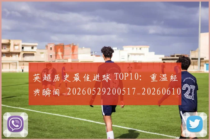 英超历史最佳进球 TOP10：重温经典瞬间_20260529200517_20260610170036