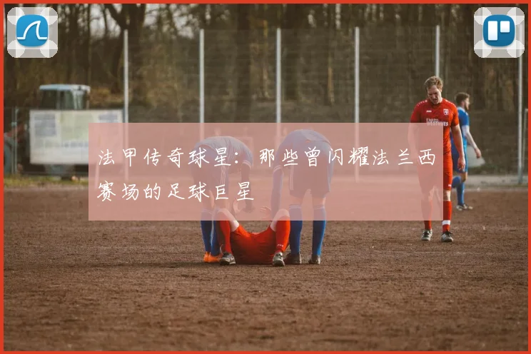 法甲传奇球星：那些曾闪耀法兰西赛场的足球巨星